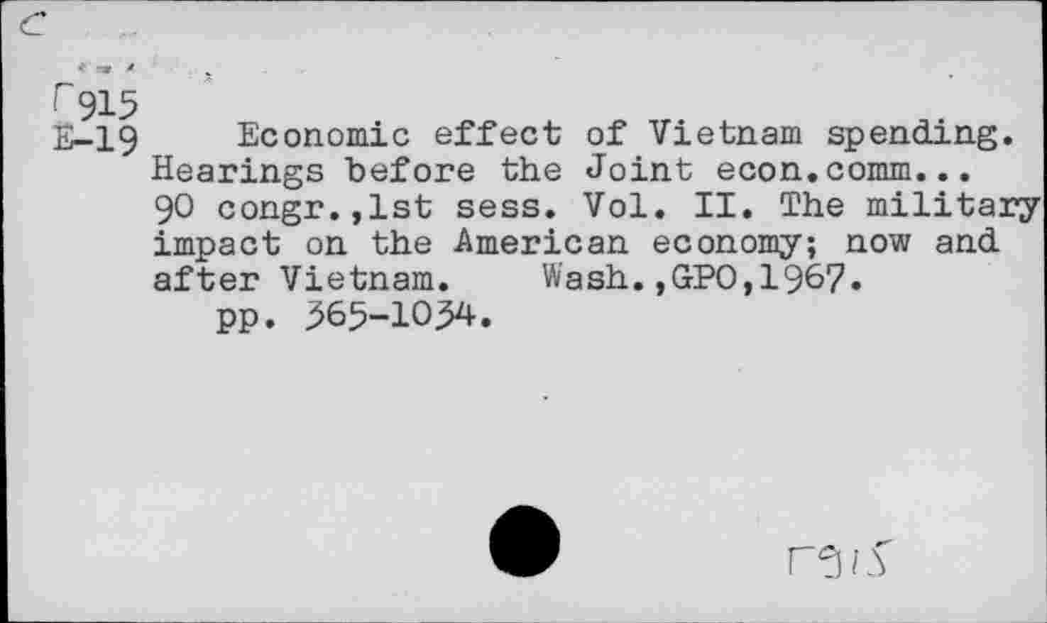 ﻿r 915
E-19 Economic effect of Vietnam spending.
Hearings before the Joint econ.comm...
90 congr.,lst sess. Vol. II. The military impact on the American economy; now and after Vietnam. Wash.,GPO,1967.
pp. 365-1034.